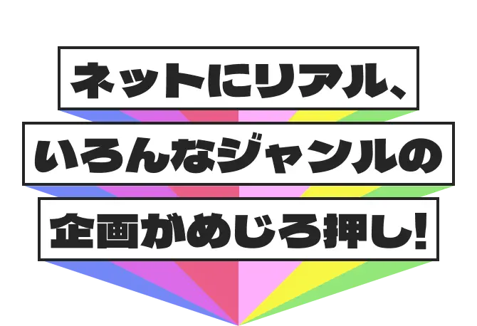 ネットにリアル、いろんなジャンルの企画がめじろ押し!