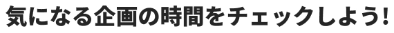 気になる企画の時間をチェックしよう！